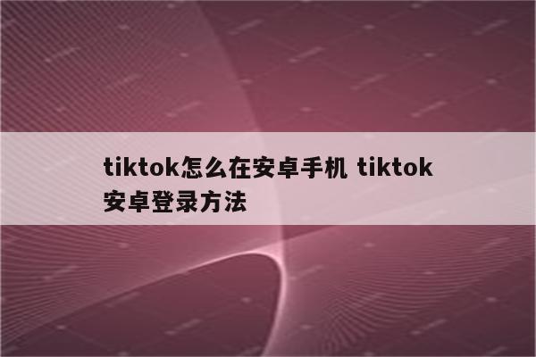 tiktok怎么在安卓手机 tiktok安卓登录方法