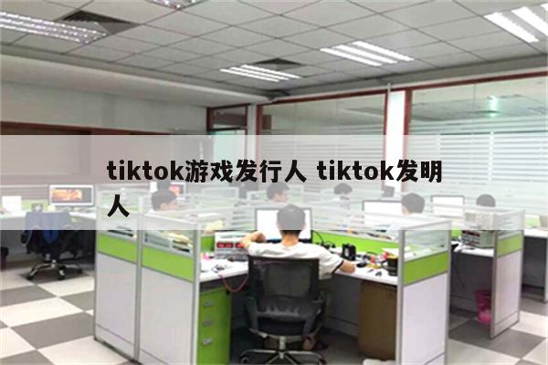 tiktok游戏发行人 tiktok发明人
