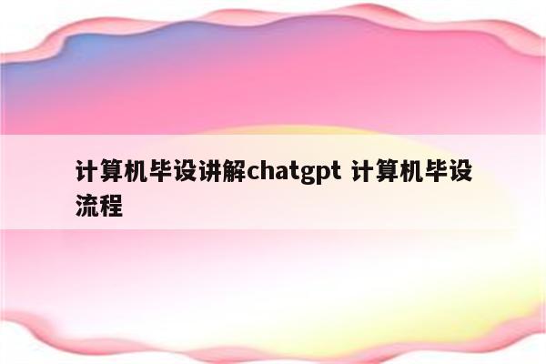 计算机毕设讲解chatgpt 计算机毕设流程