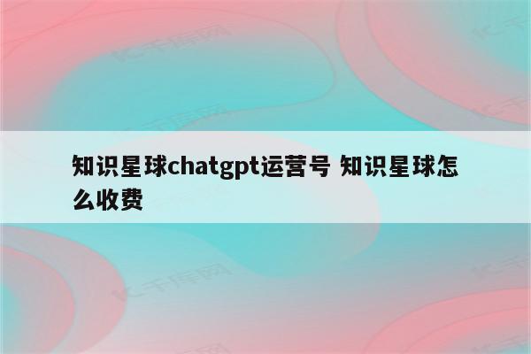 知识星球chatgpt运营号 知识星球怎么收费