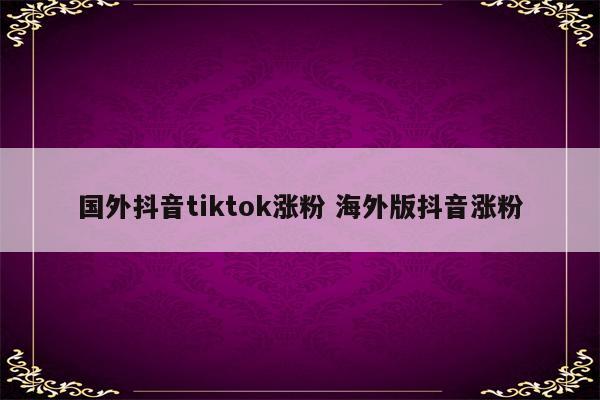国外抖音tiktok涨粉 海外版抖音涨粉