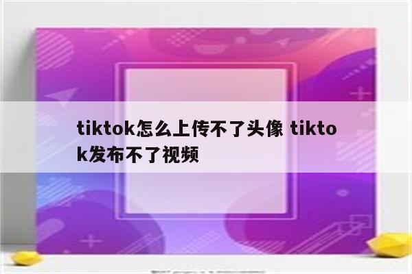tiktok怎么上传不了头像 tiktok发布不了视频