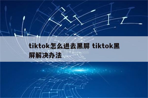 tiktok怎么进去黑屏 tiktok黑屏解决办法