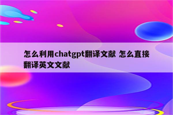 怎么利用chatgpt翻译文献 怎么直接翻译英文文献