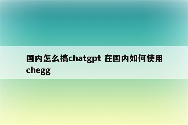 国内怎么搞chatgpt 在国内如何使用chegg