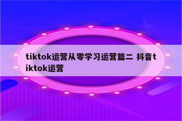 tiktok运营从零学习运营篇二 抖音tiktok运营