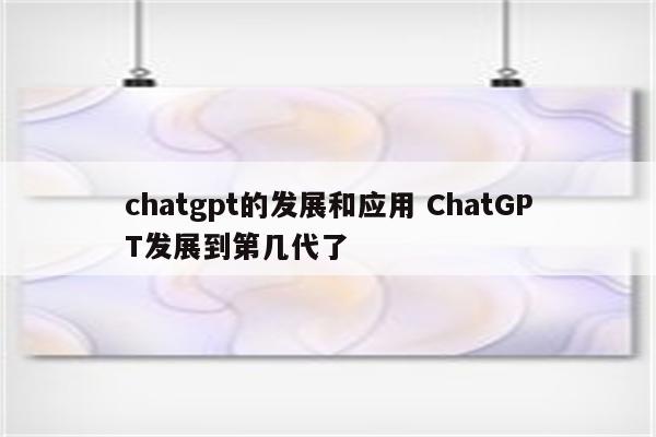 chatgpt的发展和应用 ChatGPT发展到第几代了