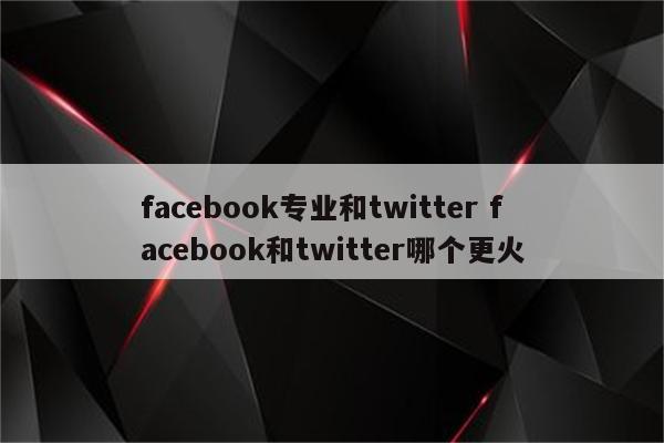 facebook专业和twitter facebook和twitter哪个更火