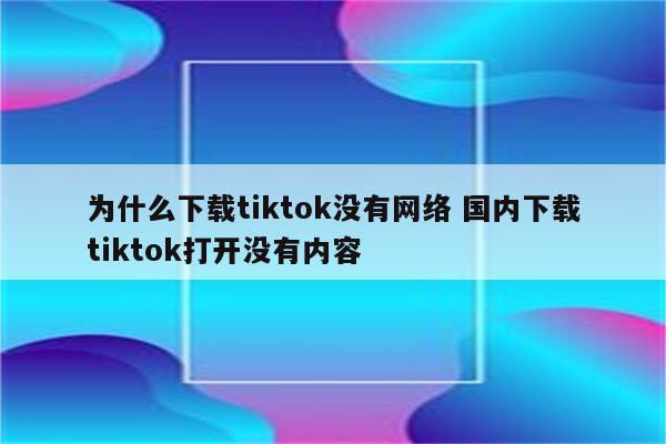 为什么下载tiktok没有网络 国内下载tiktok打开没有内容