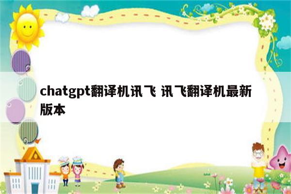 chatgpt翻译机讯飞 讯飞翻译机最新版本