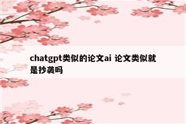 chatgpt类似的论文ai 论文类似就是抄袭吗