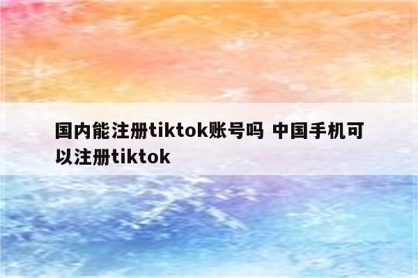 国内能注册tiktok账号吗 中国手机可以注册tiktok