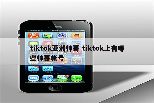 tiktok亚洲帅哥 tiktok上有哪些帅哥帐号