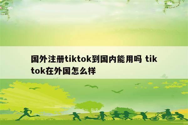 国外注册tiktok到国内能用吗 tiktok在外国怎么样