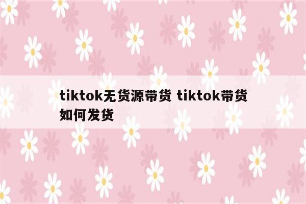 tiktok无货源带货 tiktok带货如何发货