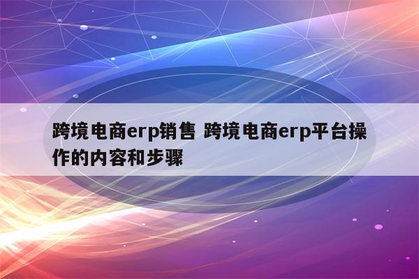 跨境电商erp销售 跨境电商erp平台操作的内容和步骤