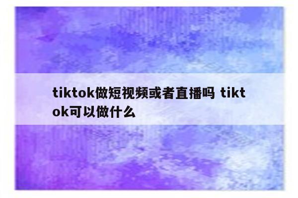 tiktok做短视频或者直播吗 tiktok可以做什么