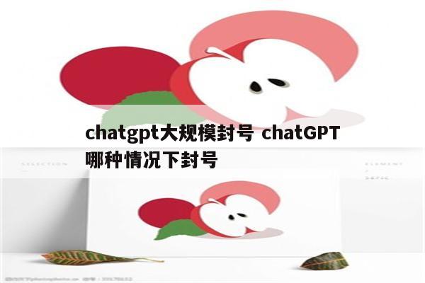 chatgpt大规模封号 chatGPT哪种情况下封号