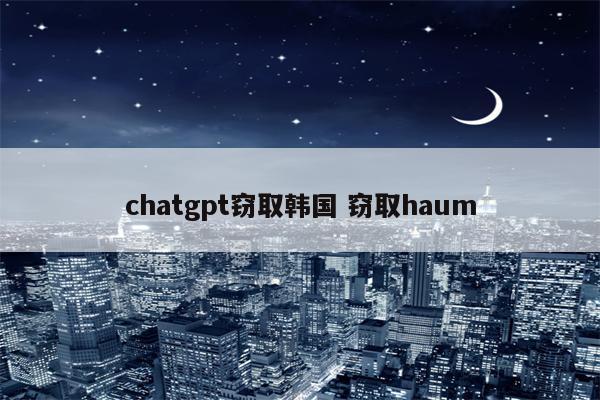 chatgpt窃取韩国 窃取haum