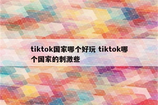 tiktok国家哪个好玩 tiktok哪个国家的刺激些
