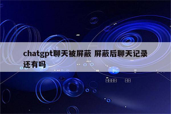chatgpt聊天被屏蔽 屏蔽后聊天记录还有吗