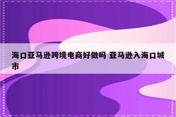 海口亚马逊跨境电商好做吗 亚马逊入海口城市