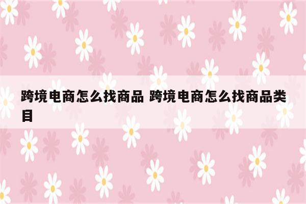 跨境电商怎么找商品 跨境电商怎么找商品类目