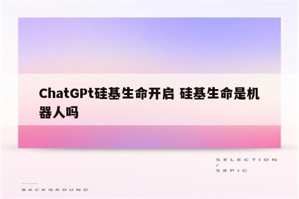 ChatGPt硅基生命开启 硅基生命是机器人吗