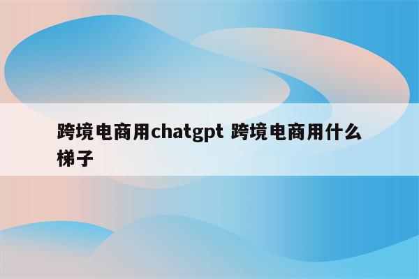 跨境电商用chatgpt 跨境电商用什么梯子