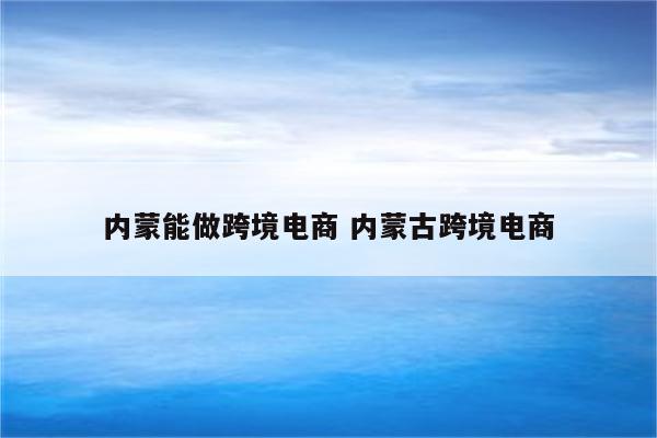 内蒙能做跨境电商 内蒙古跨境电商