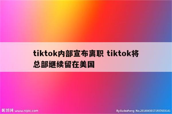 tiktok内部宣布离职 tiktok将总部继续留在美国