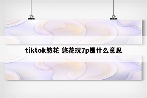 tiktok悠花 悠花玩7p是什么意思