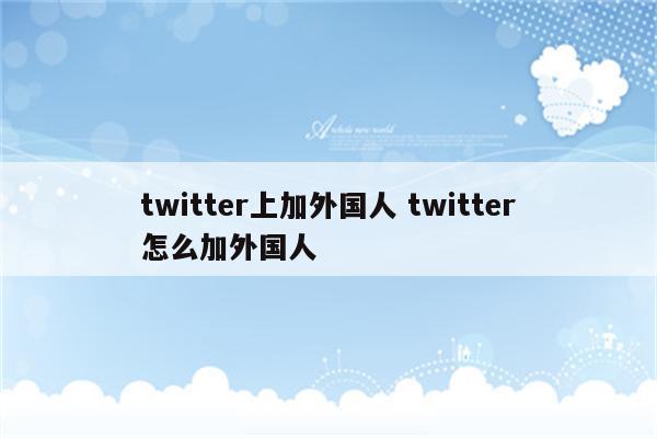 twitter上加外国人 twitter怎么加外国人