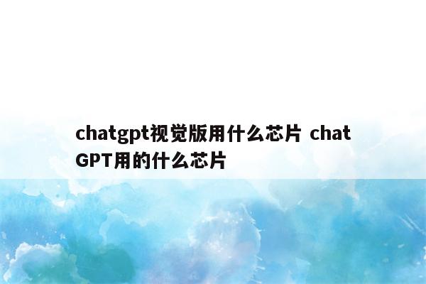 chatgpt视觉版用什么芯片 chatGPT用的什么芯片