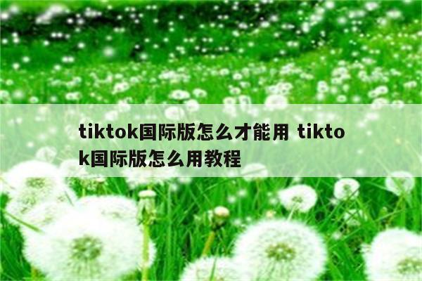 tiktok国际版怎么才能用 tiktok国际版怎么用教程
