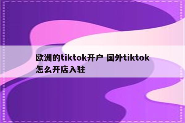 欧洲的tiktok开户 国外tiktok怎么开店入驻