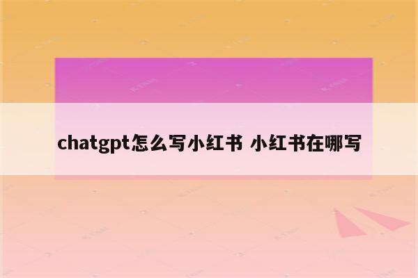 chatgpt怎么写小红书 小红书在哪写