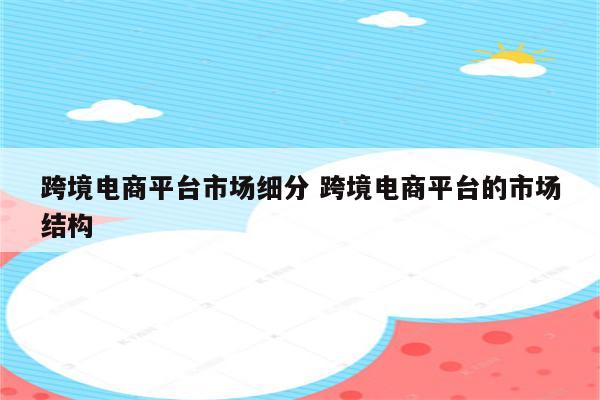 跨境电商平台市场细分 跨境电商平台的市场结构