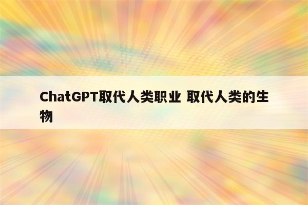 ChatGPT取代人类职业 取代人类的生物