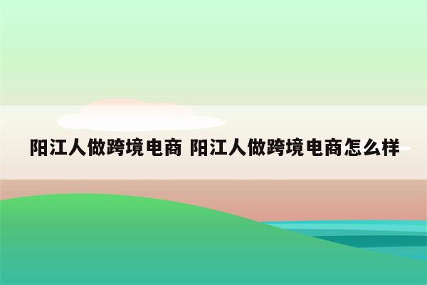 阳江人做跨境电商 阳江人做跨境电商怎么样