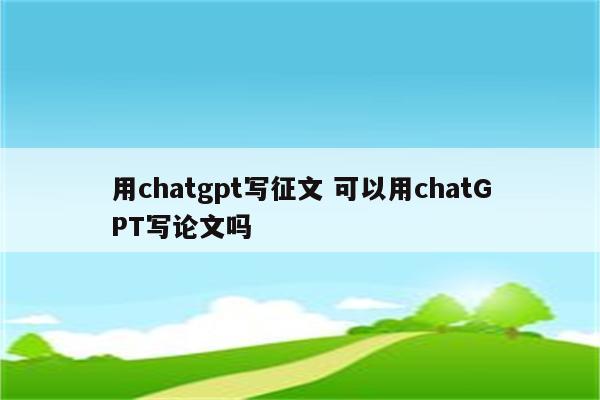 用chatgpt写征文 可以用chatGPT写论文吗