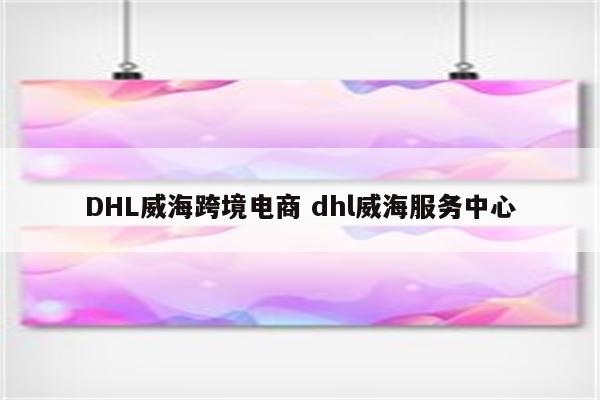 DHL威海跨境电商 dhl威海服务中心