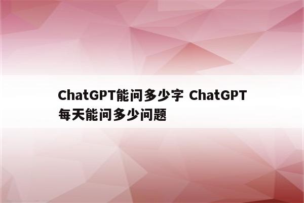 ChatGPT能问多少字 ChatGPT每天能问多少问题