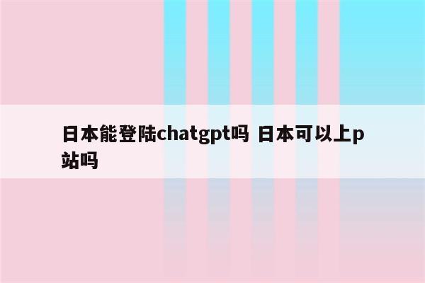日本能登陆chatgpt吗 日本可以上p站吗