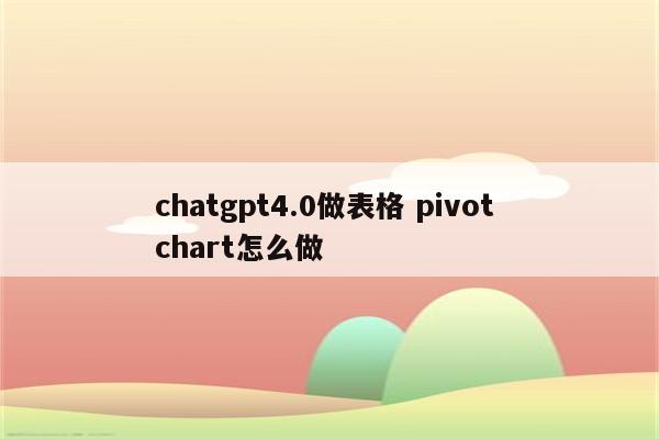 chatgpt4.0做表格 pivot chart怎么做