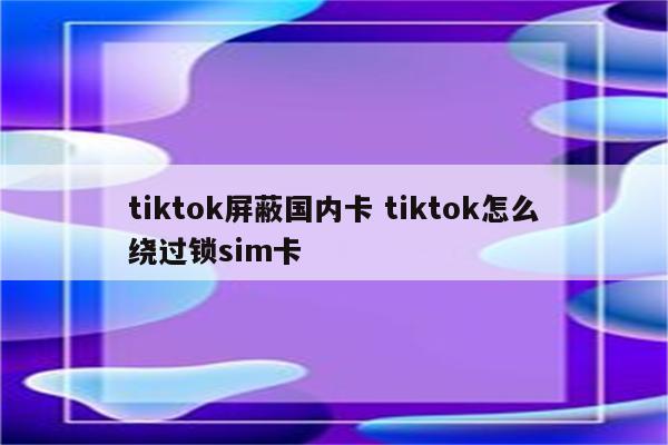 tiktok屏蔽国内卡 tiktok怎么绕过锁sim卡