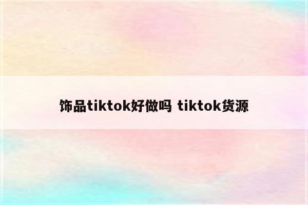 饰品tiktok好做吗 tiktok货源