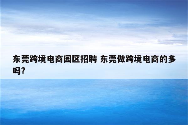 东莞跨境电商园区招聘 东莞做跨境电商的多吗?