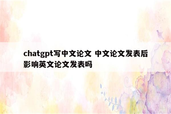 chatgpt写中文论文 中文论文发表后影响英文论文发表吗
