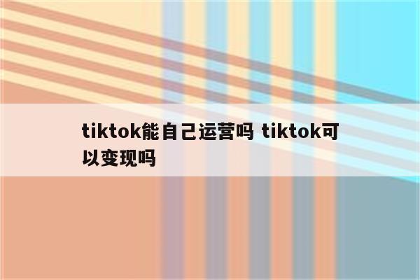tiktok能自己运营吗 tiktok可以变现吗